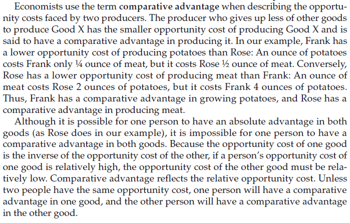 Economists use the term comparative advantage when describing the
opportu- nity costs faced by two producers. The producer who gives up
less of other goods to produce Good X has the smaller opportunity cost
of producing Good X and is said to have a comparative advantage in
producing it. In our example, Frank has a lower opportunity cost of
producing potatoes than Rose: An ounce of potatoes costs Frank only
1/4 ounce of meat, but it costs Rose 1/2 ounce of meat. Conversely,
Rose has a lower opportunity cost of producing meat than Frank: An
ounce of meat costs Rose 2 ounces of potatoes, but it costs Frank 4
ounces of potatoes. Thus, Frank has a comparative advantage in growing
potatoes, and Rose has a comparative advantage in producing meat.
Although it is possible for one person to have an absolute advantage
in both goods (as Rose does in our example), it is impossible for one
person to have a comparative advantage in both goods. Because the
opportunity cost of one good is the inverse of the opportunity cost of
the other, if a person's opportunity cost of good is relatively high,
the opportunity cost of the other good must be rela- tively low.
Comparative advantage reflects the relative opportunity cost. Unless
two people have the same opportunity cost, one person will have a
comparative advantage in one good, and the other person will have a
comparative advantage in the other good. 