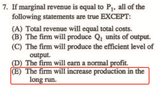7. If marginal revenue is equal to PI, all of the following
  statements are u•ue EXCEPT: (A) Total revenue will equal total costs.
  (B) The firm will produce QI units of output. (C) The firm will
  produce the effcient level of output. (D) The firm will eam a normal
  fit. (E) The firm will increase production in the I run.
  
