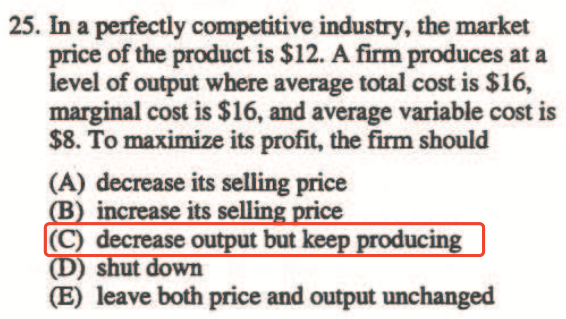 25. In a perfectly competitive indusuy, the market price of the
product is $12. A firm produces at a level of output '\*drre average
total cost is $16, marginal cost is $16. and average variable cost is
$8. To maximize its profit, tlr firm should (A) decrease its selling
price increase its sellin (C) decrease output but ut wn (E) leave both
price and output unchanged 