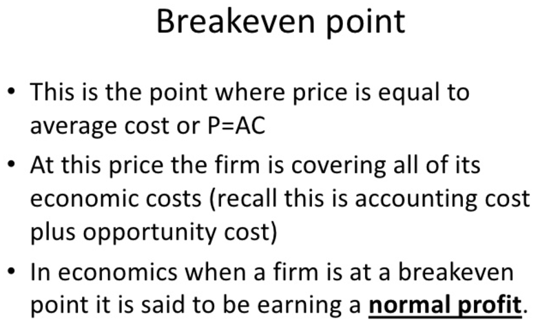 Breakeven point This is the point where price is equal to average
cost or P=AC At this price the firm is covering all of its economic
costs (recall this is accounting cost plus opportunity cost) • In
economics when a firm is at a breakeven point it is said to be earning
a normal profit. 