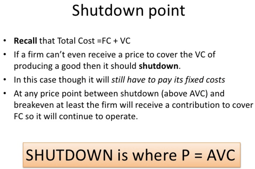 Shutdown point • Recall that Total Cost + VC • If a firm can't even
receive a price to cover the VC of producing a good then it should
shutdown. • In this case though it will still have to pay its fixed
costs At any price point between shutdown (above AVC) and breakeven at
least the firm will receive a contribution to cover FC so it will
continue to operate. SHUTDOWN is where P = AVC 