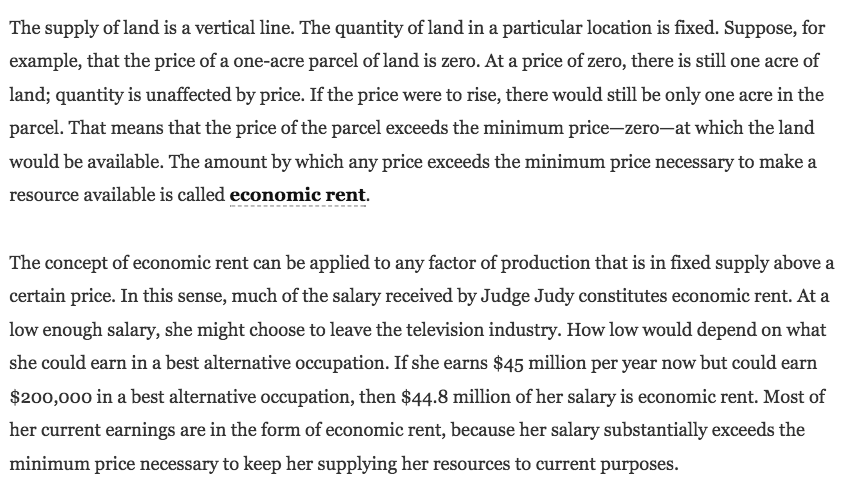 The supply of land is a vertical line. The quantity of land in a
  particular location is fixed. Suppose, for example, that the price of
  a one-acre parcel of land is zero. At a price of zero, there is still
  one acre of land; quantity is unaffected by price. If the price were
  to rise, there would still be only one acre in the parcel. That means
  that the price of the parcel exceeds the minimum price—zero—at which
  the land would be available. The amount by which any price exceeds the
  minimum price necessary to make a resource available is called
  economic rent. The concept of economic rent can be applied to any
  factor of production that is in fixed supply above a certain price. In
  this sense, much of the salary received by Judge Judy constitutes
  economic rent. At a low enough salary, she might choose to leave the
  television industry. How low would depend on what she could earn in a
  best alternative occupation. If she earns $45 million per year now but
  could earn $200,000 in a best alternative occupation, then $44.8
  million of her salary is economic rent. Most of her current earnings
  are in the form of economic rent, because her salary substantially
  exceeds the minimum price necessary to keep her supplying her
  resources to current purposes. 