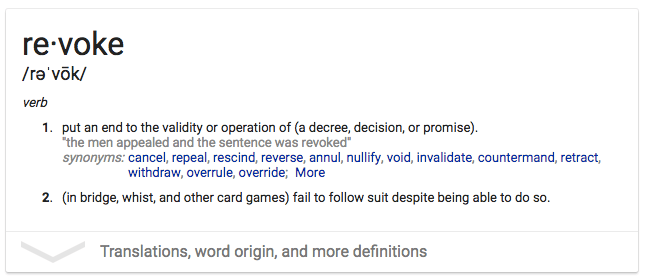 revoke /re'vök/ 1. put an end to the validity or operation of (a
  decree, decision, or promise). •the men appealed and the sentence was
  revoked' synonyms: cancel, repeal, rescind, reverse, annul, nullify,
  void, invalidate, countermand, retract, withdraw, overrule, override;
  More 2. (in bridge, whist, and other card games) fail to follow suit
  despite being able to do so. Translations, word origin, and more
  definitions 