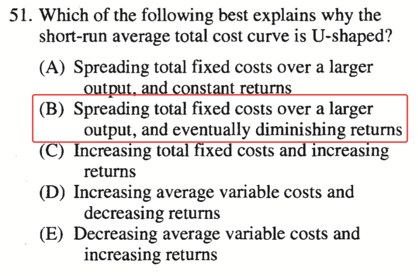51. Which of the following best explains why the short-run average
  total cost curve is U-shaped? (B) (C (D) (E) Spreading total fixed
  costs over a larger Spreading total fixed costs over a larger output,
  and eventually diminishing returns Increasmg total Ixe costs an
  Increasmg returns Increasing average variable costs and decreasing
  returns Decreasing average variable costs and increasing returns
  