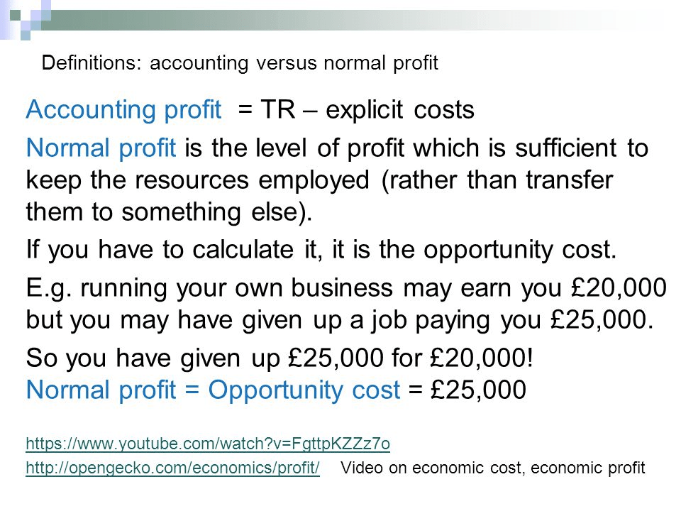 Definitions: accounting versus normal profit Accounting profit = TR
— explicit costs Normal profit is the level of profit which is
sufficient to keep the resources employed (rather than transfer them
to something else). If you have to calculate it, it is the opportunity
cost. E.g. running your own business may earn you E20,000 but you may
have given up a job paying you E25,000. so you have given up 25,000
for 20,000\! = E25,OOO Normal profit = Opportunity cost
https://www.youtube.com/watch?v=FqttpKZZz70
http://openqecko.com/economics/profit/ Video on economic cost,
economic profit 