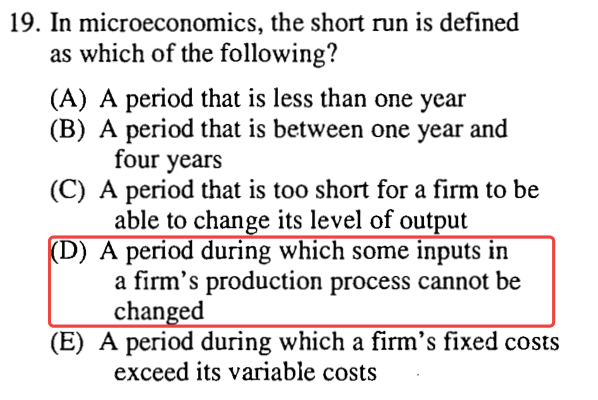 19. In microeconomics, the short run is defined as which of the
  following? (A) A period that is less than one year (B) A period that
  is between one year and four years (C) A period that is too shon for a
  firm to be able to chan e its level of output D) A penod during which
  some Inputs rn a firm's production process cannot be chan ed (E) A
  period during which a firm's fixed costs exceed its variable costs
  