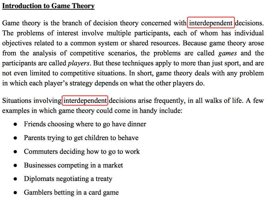 Introduction to Game Theory Game theory is the branch of decision
  theory concerned with interdependent decisions. The problems of
  interest involve multiple participants, each of whom has individual
  objectives related to a common system or shared resources. Because
  game theory arose from the analysis of competitive scenarios, the
  problems are called games and the participants are called players. But
  these techniques apply to more than just sport, and are not even
  limited to competitive situations. In short, game theory deals with
  any problem in which each player's strategy depends on what the other
  players do. Situations arise frequently, in all walks of life. A few
  examples in which game theory could come in handy include: Friends
  choosing where to go have dinner Parents trying to get children to
  behave Commuters deciding how to go to work Businesses competing in a
  market Diplomats negotiating a treaty Gamblers betting in a card game
  