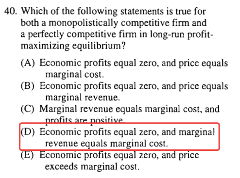 40. Which of the following statements is true for both a
  monopolistically competitive firm and a perfectly competitive firm in
  long-run profit- maximizing equilibrium ? (A) Economic profits equal
  zero, and price equals marginal cost. (B) Economic profits equal zero,
  and price equals marginal revenue. (C) Marginal revenue equals
  marginal cost, and (D) Economic profits equal zero, and marginal
  revenue equals marginal cost. onorruc pro Its equa zero, an pnce
  exceeds marginal cost. 