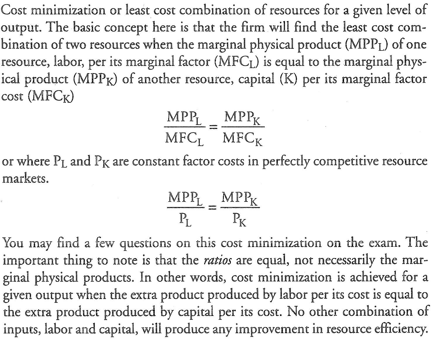 Machine generated alternative text: Cost minimization or least COSt
  combination Of resources for a give n I eve 1 Of output The basic
  concept here is that the firm will find the least cost com- bination
  of 0 resources when the marginal physical product (MPPL) of one
  resource, labor, per its marginal factor (MFCL) is equal to the
  marginal phys- ical product (MPPK) of another resource, capital （ K)
  per marginal factor cost (MFCK) MPPL MPPK MFCL MFCK or where PL an d
  PK a re constant factor COStS in perfectly competitive resource
  marketso MPPL MPPK You may find a few questions on this cost
  minimization on the exam 。 The important thing to note is that the 仍
  are equal, not necessarily the mar- ginal physical products, In Other
  WO rds ， cost minimization is ach i eve d for a give n output when the
  extra product produced by labor per its cost is equal to the ext r a
  product produced by capital per its cost. NO Other combination Of
  inputs, labor and capital, Will produce any improvement in resource
  efficiency. 