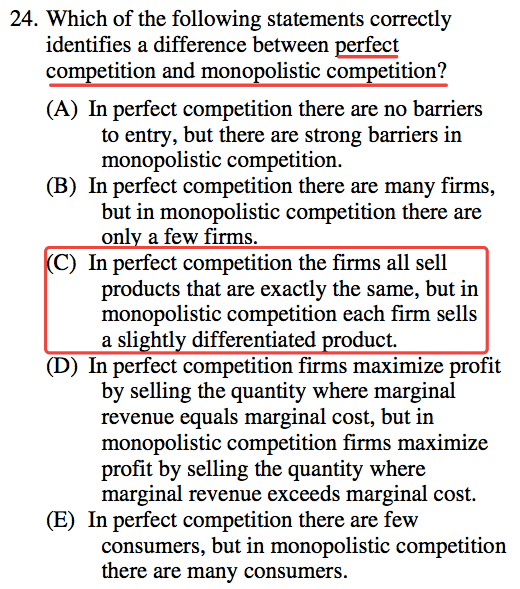 24. Which of the following statements correctly identifies a
  difference between perfect competition and monopolistic competition?
  (A) In perfect competition there are no barriers to entry, but there
  are strong barriers in monopolistic competition. (B) In perfect
  competition there are many firms, but in monopolistic competition
  there are onl a few firms. C) In perfect competition the firms all
  sell products that are exactly the same, but in monopolistic
  competition each firm sells a sli htl differentiated duct. (D) In
  perfect competition firms maximize profit by selling the quantity
  where marginal revenue equals marginal cost, but in monopolistic
  competition firms maximize profit by selling the quantity where
  marginal revenue exceeds marginal cost. (E) In perfect competition
  there are few consumers, but in monopolistic competition there are
  many consumers. 