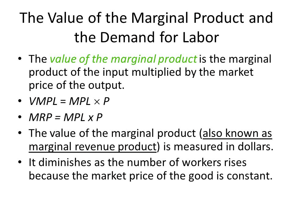 The Value of the Marginal Product and the Demand for Labor The value
of the marginal product is the marginal product of the input
multiplied by the market price of the output. l/ A/IPL = MPL x p MRP =
MPLxP The value of the marginal product (also known as marginal
revenue product) is measured in dollars. • It diminishes as the number
of workers rises because the market price of the good is constant.
