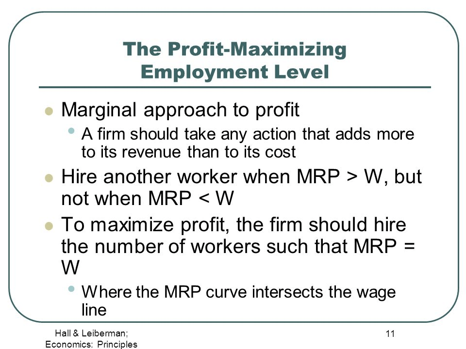The Profit-Maximizing Employment Level Marginal approach to profit A
  firm should take any action that adds more to its revenue than to its
  cost Hire another worker when MRP \> W, but not when MRP < W To
  maximize profit, the firm should hire the number of workers such that
  MRP = w Where the MRP curve intersects the wage line Hall & Leiberman;
  Economics: Principles 11 