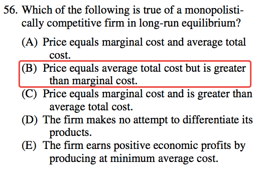 56. Which of the following is true of a monopolisti- cally
  competitive firm in long-run equilibrium? (A) (B) (D) (E) Price equals
  marginal cost and average total cost. Price equals average total cost
  but is greater than mar 'nal cost. Price equals marginal cost and is
  greater than average total cost. The firm makes no attempt to
  differentiate its products. The firm earns positive economic profits
  by producing at minimum average cost. 