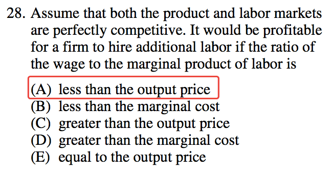 28. Assume that both the product and labor markets are perfectly
  competitive. It would be profitable for a firm to hire additional
  labor if the ratio of the wage to the marginal product of labor is (B)
  (C) (D) (E) less than the ou ut •ce less than the marginal cost
  greater than the output price greater than the marginal cost equal to
  the output price 