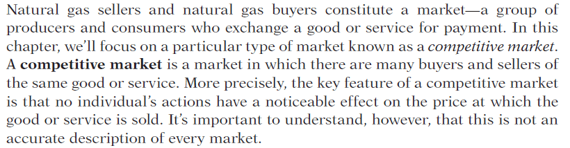 Natural gas sellers and natural gas buyers constitute a market a
  group of producers and consumers who exchange a good or service for
  payment. In this chapter, we'll focus on a particular type of market
  known as a competitive market. A competitive market is a market in
  which there are many buyers and sellers of the same good or service.
  More precisely, the key feature of a competitive market is that no
  individual's actions have a noticeable effect on the price at which
  the good or service is sold. It's important to understand, however,
  that this is not an accurate description of every market.
  